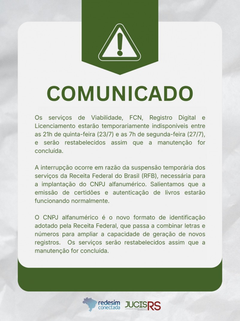 Os servi&ccedil;os de Viabilidade, FCN, Registro Digital e Licenciamento estar&atilde;o temporariamente indispon&iacute;veis entre as 21h de quinta-feira 23/7 e as 7h de domingo 27/7, e ser&atilde;o restabelecidos assim que a manuten&ccedil;&atilde;o for conclu&iacute;da. A interrup&ccedil;&atilde;o ocorre em raz&atilde;o da suspens&atilde;o tempor&aacute;ria dos servi&ccedil;os da Receita Federal do Brasil (RFB), necess&aacute;ria para a implanta&ccedil;&atilde;o do CNPJ alfanum&eacute;rico. Salientamos que a emiss&atilde;o de certid&otilde;es e autentica&ccedil;&atilde;o de livros estar&atilde;o funcionando normalmente.

O CNPJ alfanum&eacute;rico &eacute; o novo formato de identifica&ccedil;&atilde;o adotado pela Receita Federal, que passa a combinar letras e n&uacute;meros para ampliar a capacidade de gera&ccedil;&atilde;o de novos registros. Os servi&ccedil;os ser&atilde;o restabelecidos assim que a manuten&ccedil;&atilde;o for conclu&iacute;da.
